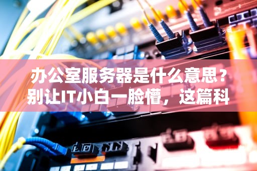 办公室服务器是什么意思？别让IT小白一脸懵，这篇科普让你秒懂！