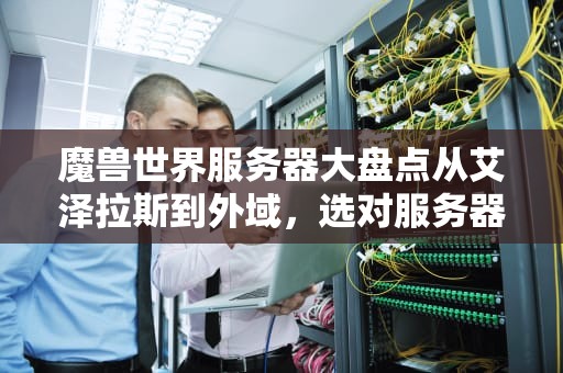 魔兽世界服务器大盘点从艾泽拉斯到外域，选对服务器让你告别“鬼服”尴尬！