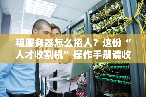 租服务器怎么招人？这份“人才收割机”操作手册请收好！