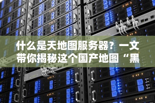 什么是天地图服务器？一文带你揭秘这个国产地图“黑科技”！