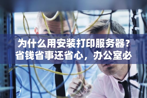 为什么用安装打印服务器？省钱省事还省心，办公室必备神器！