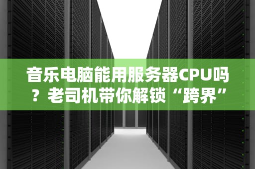 音乐电脑能用服务器CPU吗？老司机带你解锁“跨界”神操作！