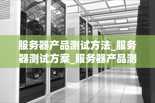 服务器产品测试方法_服务器测试方案_服务器产品测试方法