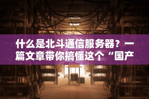 什么是北斗通信服务器？一篇文章带你搞懂这个“国产黑科技”！