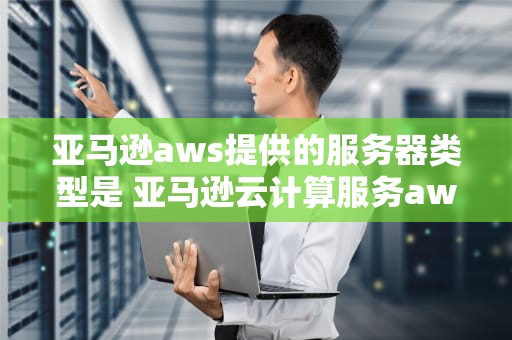 亚马逊aws提供的服务器类型是 亚马逊云计算服务aws包括哪些？