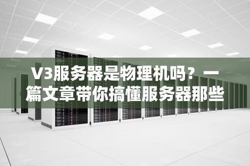 V3服务器是物理机吗？一篇文章带你搞懂服务器那些事儿！
