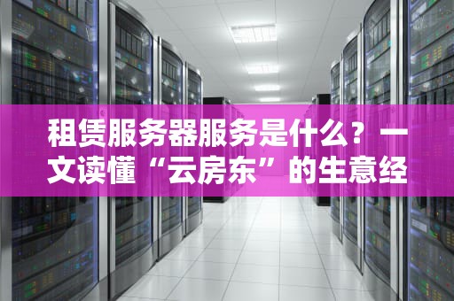 租赁服务器服务是什么？一文读懂“云房东”的生意经！