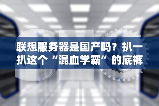 联想服务器是国产吗？扒一扒这个“混血学霸”的底裤！