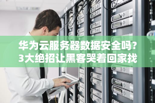 华为云服务器数据安全吗？3大绝招让黑客哭着回家找妈妈！