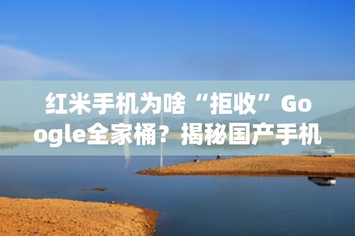 红米手机为啥“拒收”Google全家桶？揭秘国产手机的“国际大冒险”