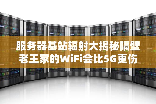 服务器基站辐射大揭秘隔壁老王家的WiFi会比5G更伤身吗？