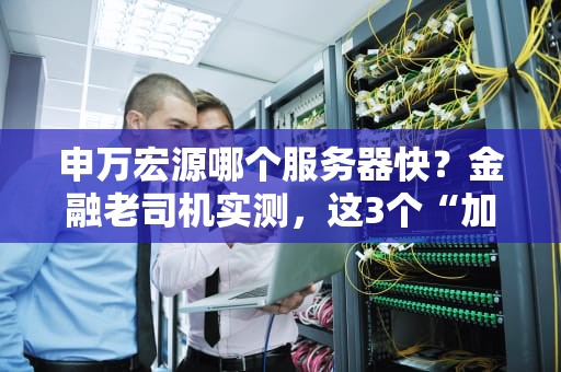 申万宏源哪个服务器快？金融老司机实测，这3个“加速器”稳如老狗！
