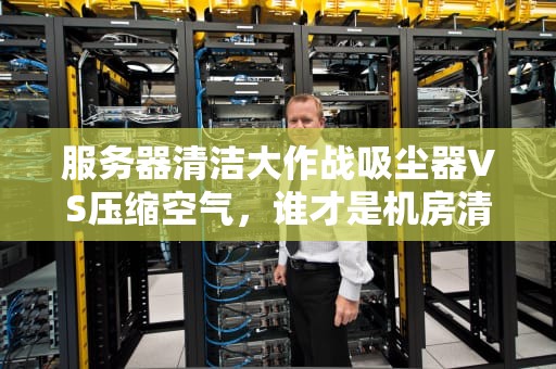 服务器清洁大作战吸尘器VS压缩空气，谁才是机房清洁王者？