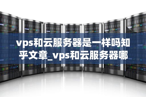vps和云服务器是一样吗知乎文章_vps和云服务器哪个便宜_VPS和云服务器是一样吗？