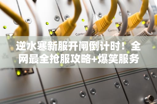 逆水寒新服开闸倒计时！全网最全抢服攻略+爆笑服务器生存指南