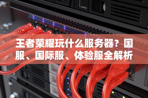 王者荣耀玩什么服务器？国服、国际服、体验服全解析，选对服务器上分更轻松！