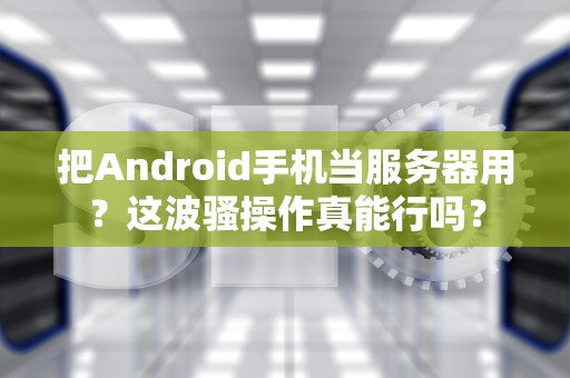 把Android手机当服务器用？这波骚操作真能行吗？