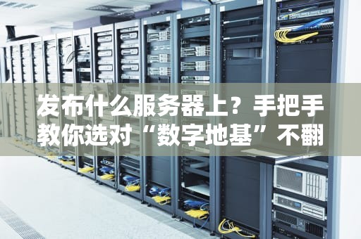 发布什么服务器上？手把手教你选对“数字地基”不翻车！