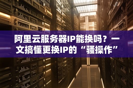 阿里云服务器IP能换吗？一文搞懂更换IP的“骚操作”和“硬道理”