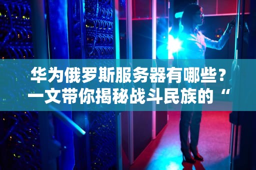 华为俄罗斯服务器有哪些？一文带你揭秘战斗民族的“硬核”算力！