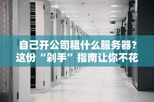 自己开公司租什么服务器？这份“剁手”指南让你不花冤枉钱！
