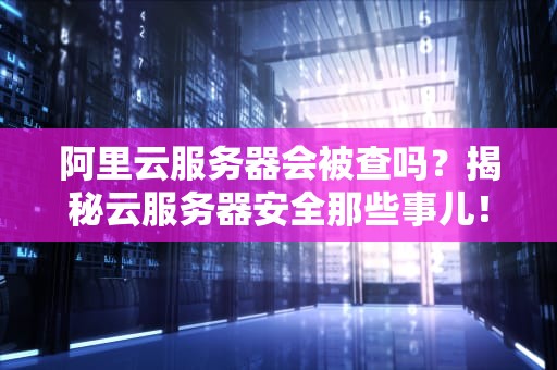 阿里云服务器会被查吗？揭秘云服务器安全那些事儿！