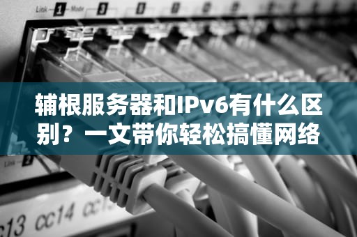 辅根服务器和IPv6有什么区别？一文带你轻松搞懂网络“老司机”的奥秘！