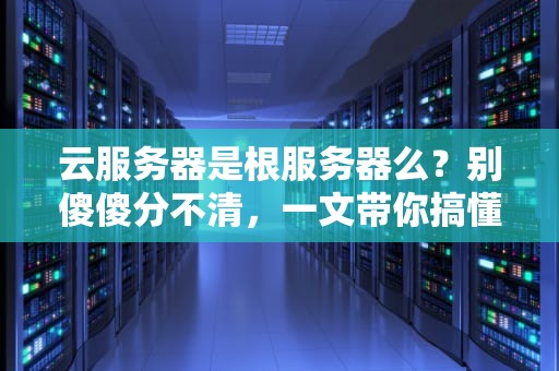 云服务器是根服务器么？别傻傻分不清，一文带你搞懂两者的“血缘关系”！