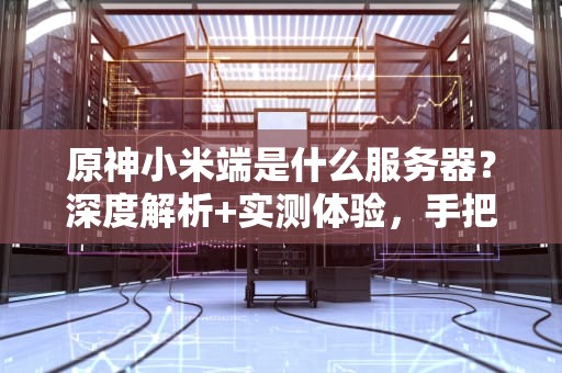 原神小米端是什么服务器？深度解析+实测体验，手把手教你选对服！