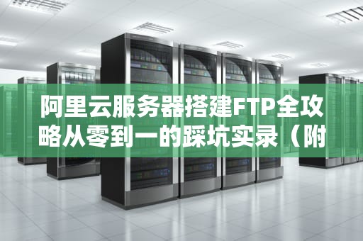 阿里云服务器搭建FTP全攻略从零到一的踩坑实录（附小白避雷指南）