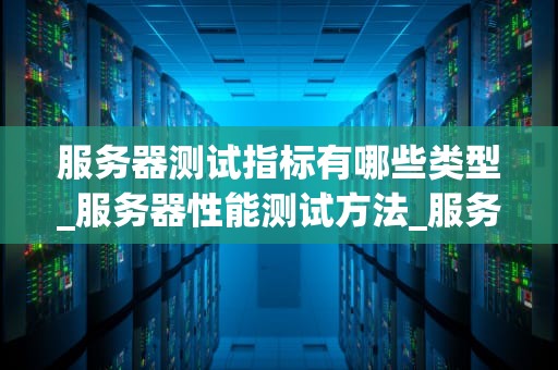 服务器测试指标有哪些类型_服务器性能测试方法_服务器测试指标的类型及其重要性