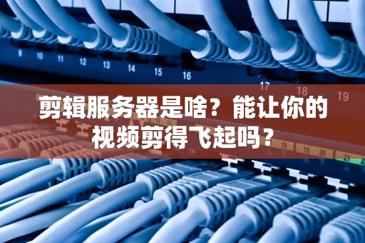 剪辑服务器是啥？能让你的视频剪得飞起吗？