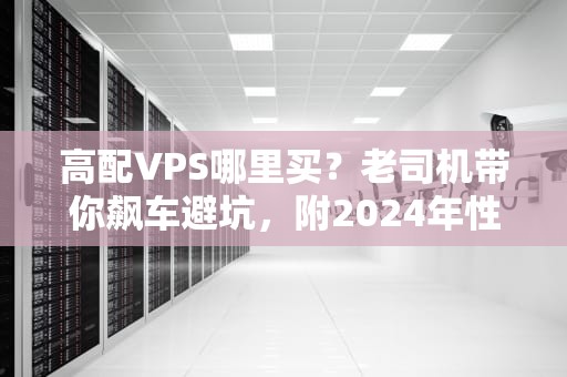 高配VPS哪里买？老司机带你飙车避坑，附2024年性能天花板推荐！