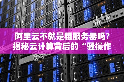 阿里云不就是租服务器吗？揭秘云计算背后的“骚操作”和真香定律