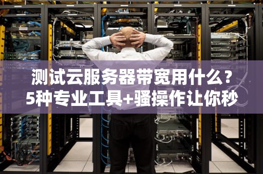 测试云服务器带宽用什么？5种专业工具+骚操作让你秒变老司机！