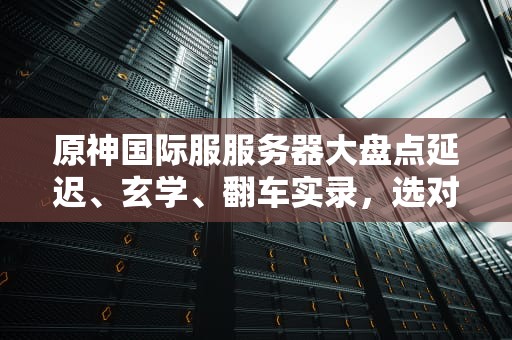 原神国际服服务器大盘点延迟、玄学、翻车实录，选对服务器直接起飞！