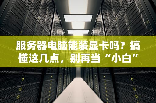 服务器电脑能装显卡吗？搞懂这几点，别再当“小白”啦！