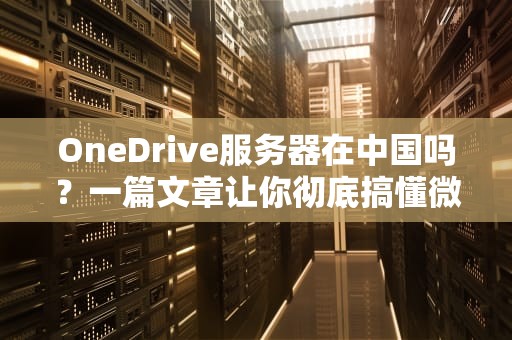 OneDrive服务器在中国吗？一篇文章让你彻底搞懂微软云存储的家在哪！