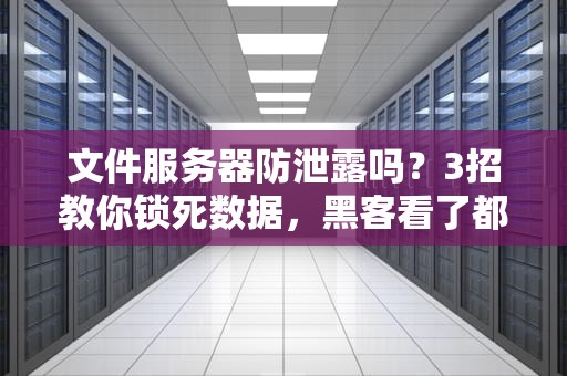 文件服务器防泄露吗？3招教你锁死数据，黑客看了都摇头！