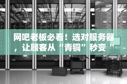 网吧老板必看！选对服务器，让顾客从“青铜”秒变“王者”的终极指南