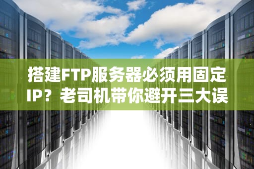 搭建FTP服务器必须用固定IP？老司机带你避开三大误区！
