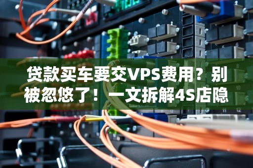 贷款买车要交VPS费用？别被忽悠了！一文拆解4S店隐形收费套路