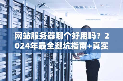 网站服务器哪个好用吗？2024年最全避坑指南+真实测评！