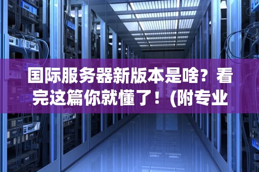 国际服务器新版本是啥？看完这篇你就懂了！(附专业测评+避坑指南)
