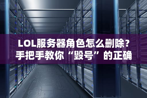LOL服务器角色怎么删除？手把手教你“毁号”的正确姿势！