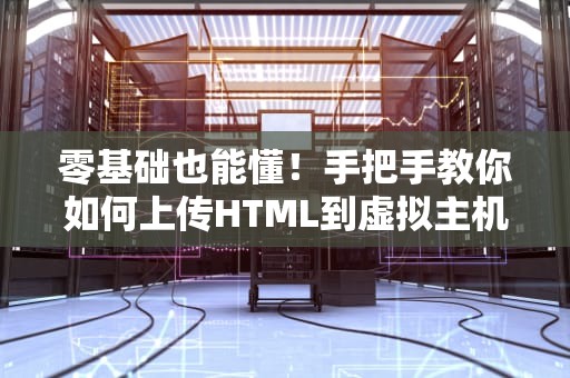 零基础也能懂！手把手教你如何上传HTML到虚拟主机（附避坑指南）