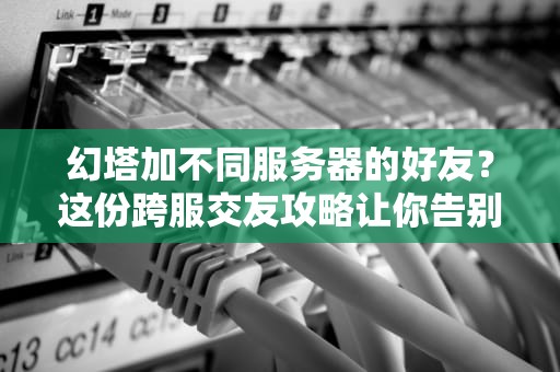幻塔加不同服务器的好友？这份跨服交友攻略让你告别“孤狼”生涯！