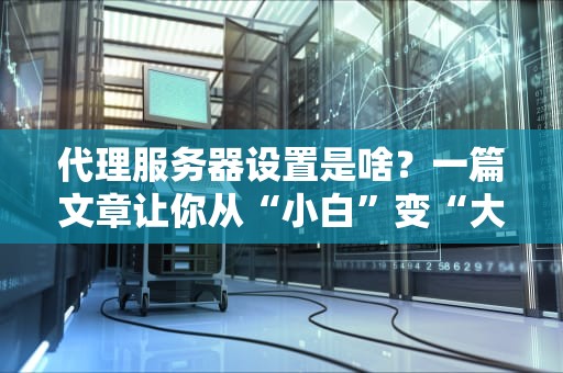 代理服务器设置是啥？一篇文章让你从“小白”变“大神”！