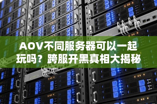 AOV不同服务器可以一起玩吗？跨服开黑真相大揭秘！