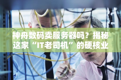 神舟数码卖服务器吗？揭秘这家“IT老司机”的硬核业务！